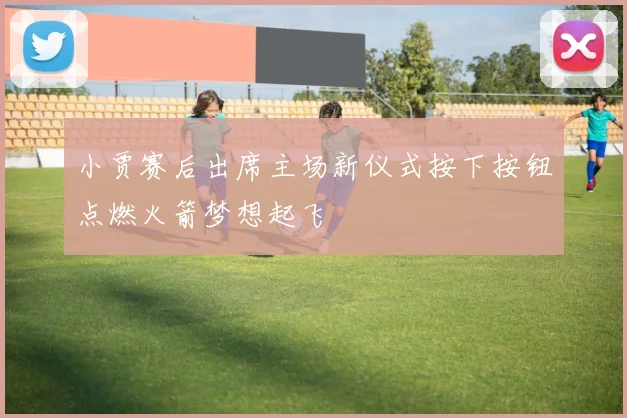 小贾赛后出席主场新仪式按下按钮点燃火箭梦想起飞