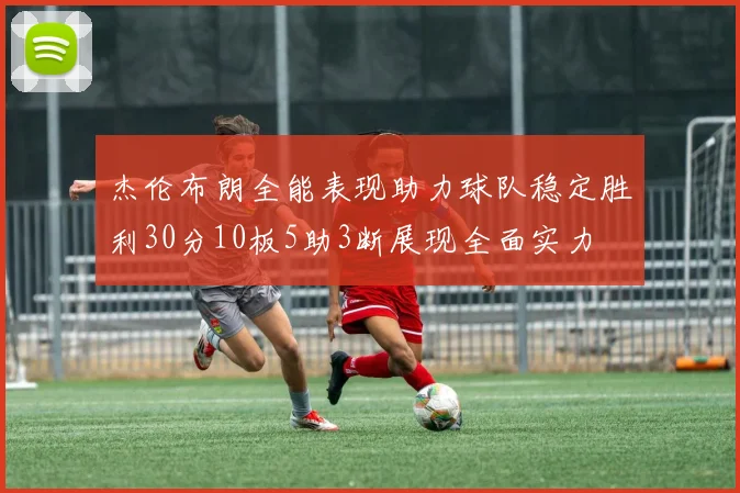 杰伦布朗全能表现助力球队稳定胜利30分10板5助3断展现全面实力