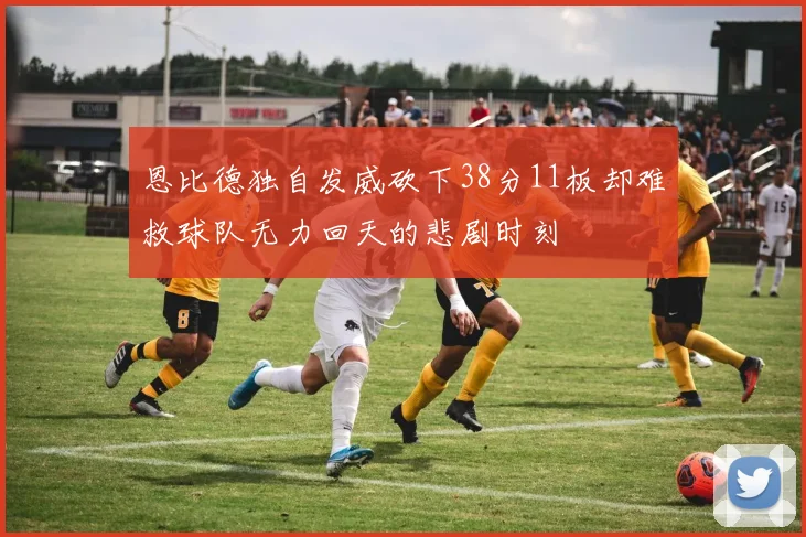 恩比德独自发威砍下38分11板却难救球队无力回天的悲剧时刻