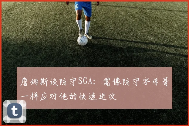 詹姆斯谈防守SGA：需像防守字母哥一样应对他的快速进攻